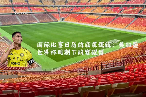国际比赛日历的底层逻辑：美加墨世界杯周期下的赛程博弈