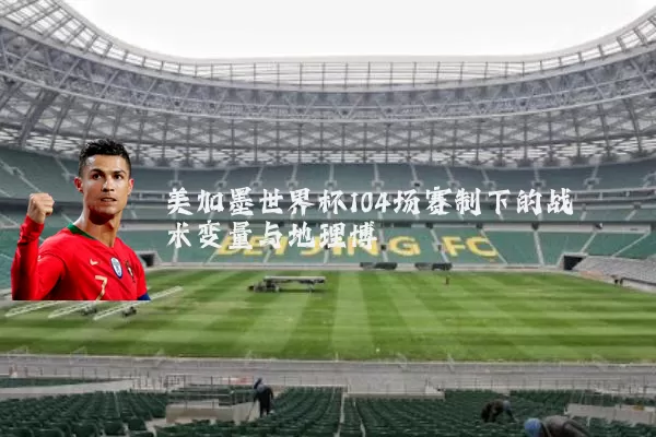 美加墨世界杯104场赛制下的战术变量与地理博弈