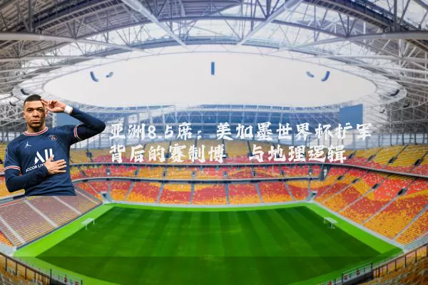 亚洲8.5席：美加墨世界杯扩军背后的赛制博弈与地理逻辑