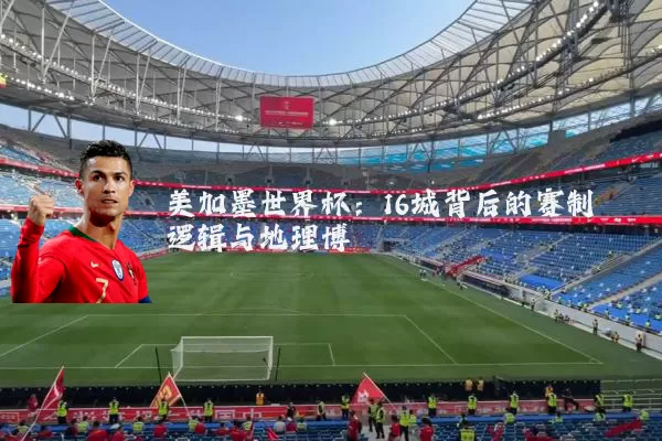 美加墨世界杯：16城背后的赛制逻辑与地理博弈