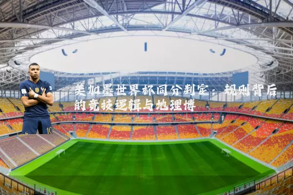 美加墨世界杯同分判定:规则背后的竞技逻辑与地理博弈