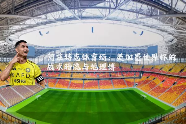 阿兹特克体育场：美加墨世界杯的战术暗流与地理博弈